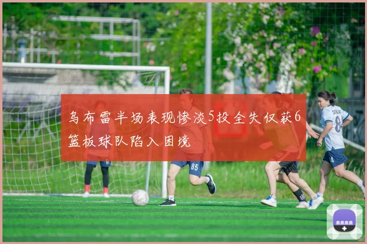 乌布雷半场表现惨淡5投全失仅获6篮板球队陷入困境