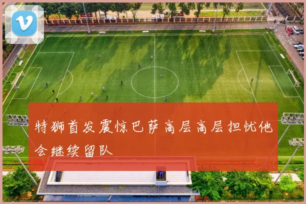 特狮首发震惊巴萨高层高层担忧他会继续留队