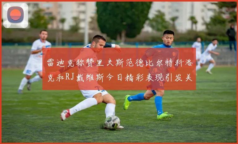 雷迪克称赞里夫斯范德比尔特科洛克和RJ戴维斯今日精彩表现引发关注