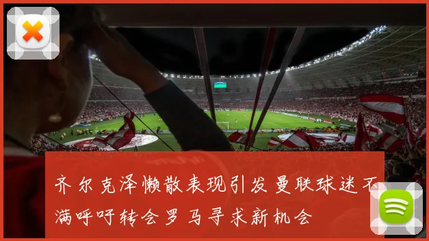齐尔克泽懒散表现引发曼联球迷不满呼吁转会罗马寻求新机会