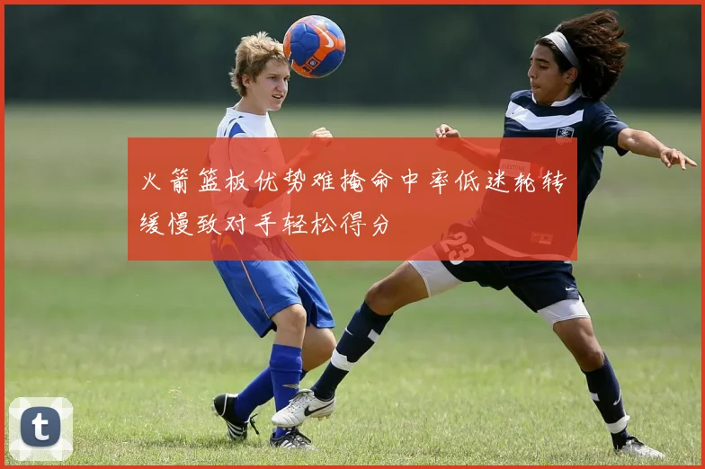 火箭篮板优势难掩命中率低迷轮转缓慢致对手轻松得分
