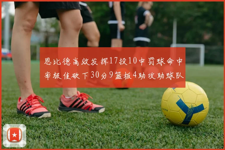 恩比德高效发挥17投10中罚球命中率极佳砍下30分9篮板4助攻助球队获胜