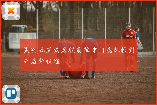 吴兴涵正式启程前往津门虎队报到开启新征程