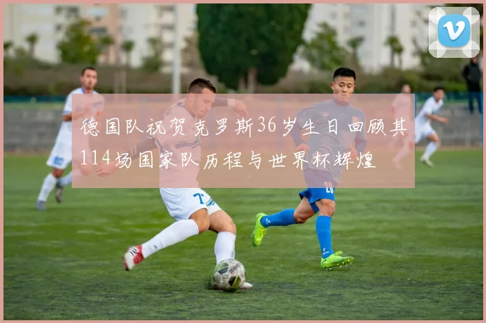 德国队祝贺克罗斯36岁生日回顾其114场国家队历程与世界杯辉煌