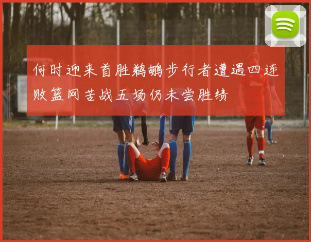 何时迎来首胜鹈鹕步行者遭遇四连败篮网苦战五场仍未尝胜绩
