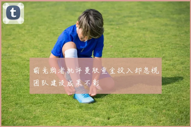 前竞购者批评曼联重金投入却忽视团队建设成果不彰