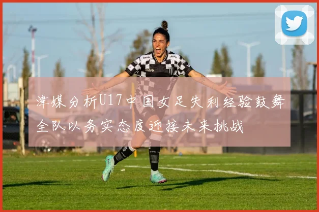津媒分析U17中国女足失利经验鼓舞全队以务实态度迎接未来挑战