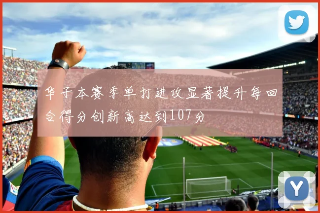 华子本赛季单打进攻显著提升每回合得分创新高达到107分