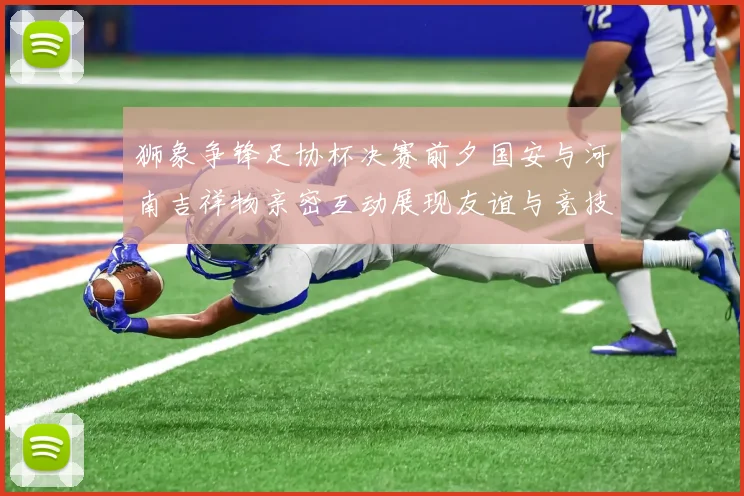 狮象争锋足协杯决赛前夕国安与河南吉祥物亲密互动展现友谊与竞技精神