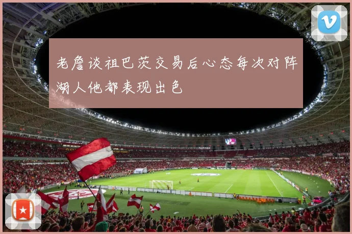 老詹谈祖巴茨交易后心态每次对阵湖人他都表现出色