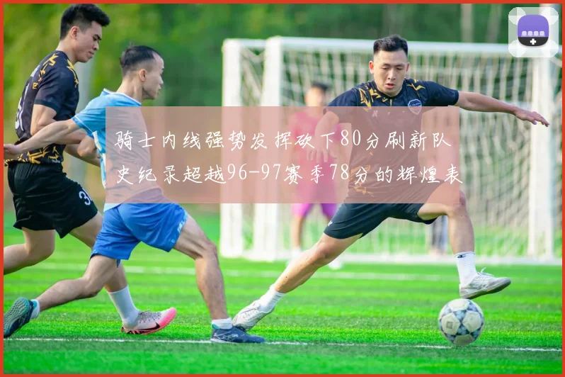 骑士内线强势发挥砍下80分刷新队史纪录超越96-97赛季78分的辉煌表现