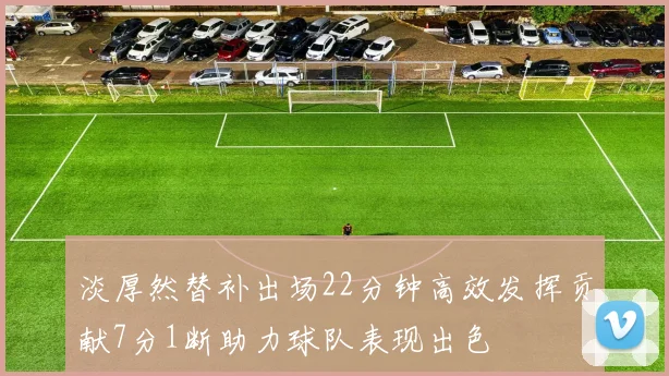 淡厚然替补出场22分钟高效发挥贡献7分1断助力球队表现出色