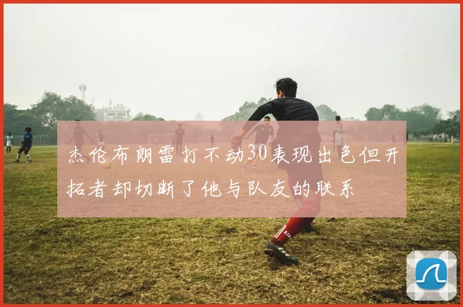 杰伦布朗雷打不动30表现出色但开拓者却切断了他与队友的联系