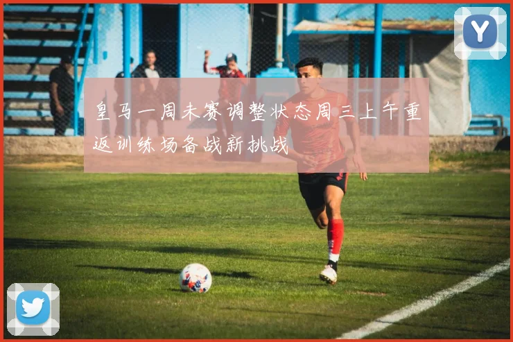 皇马一周未赛调整状态周三上午重返训练场备战新挑战