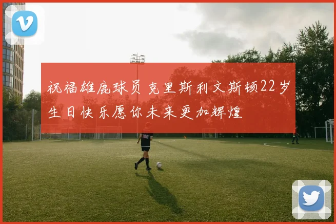 祝福雄鹿球员克里斯利文斯顿22岁生日快乐愿你未来更加辉煌