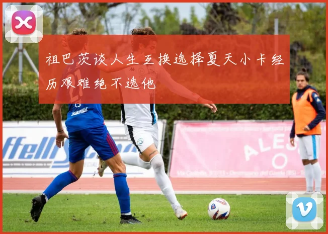 祖巴茨谈人生互换选择夏天小卡经历艰难绝不选他