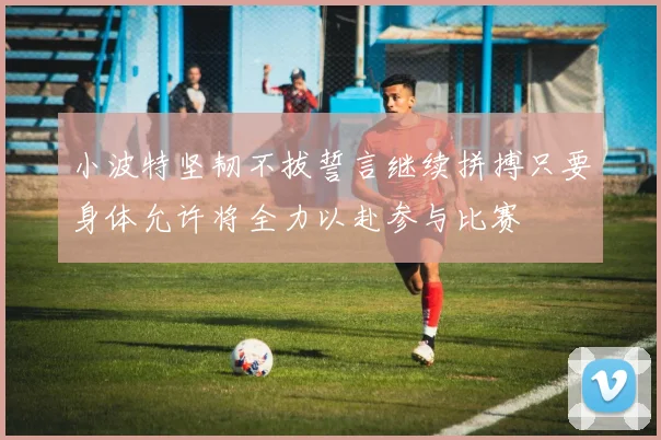 小波特坚韧不拔誓言继续拼搏只要身体允许将全力以赴参与比赛