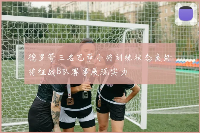 德罗等三名巴萨小将训练状态良好将征战B队赛事展现实力
