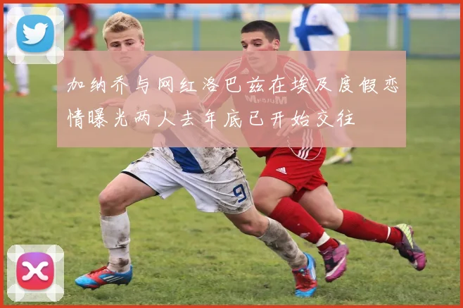 加纳乔与网红洛巴兹在埃及度假恋情曝光两人去年底已开始交往