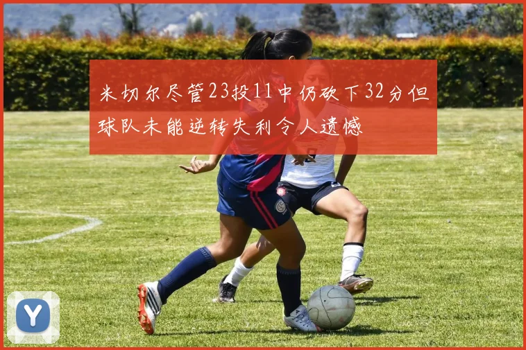 米切尔尽管23投11中仍砍下32分但球队未能逆转失利令人遗憾