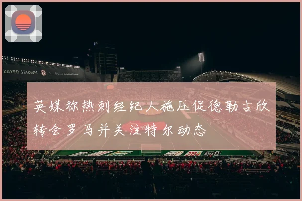英媒称热刺经纪人施压促德勒古欣转会罗马并关注特尔动态