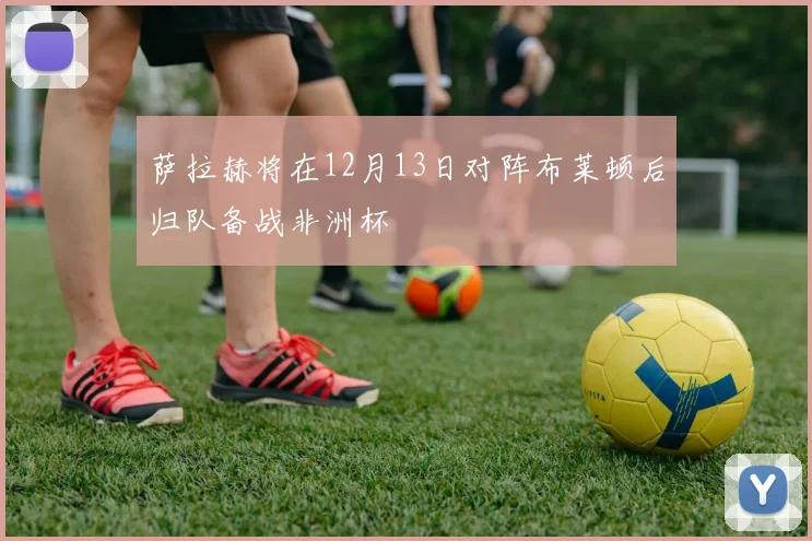 萨拉赫将在12月13日对阵布莱顿后归队备战非洲杯