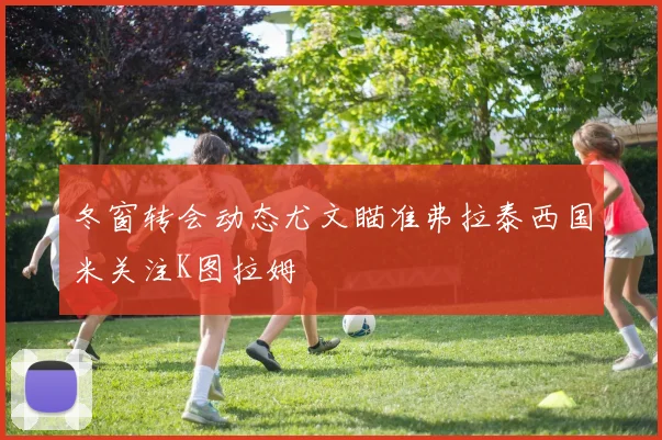 冬窗转会动态尤文瞄准弗拉泰西国米关注K图拉姆